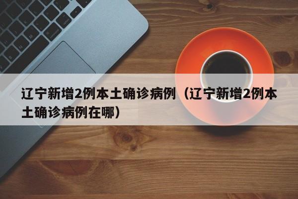 辽宁新增2例本土确诊病例（辽宁新增2例本土确诊病例在哪）
