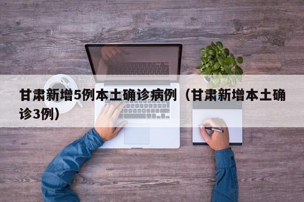 甘肃新增5例本土确诊病例（甘肃新增本土确诊3例）