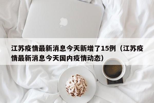江苏疫情最新消息今天新增了15例（江苏疫情最新消息今天国内疫情动态）