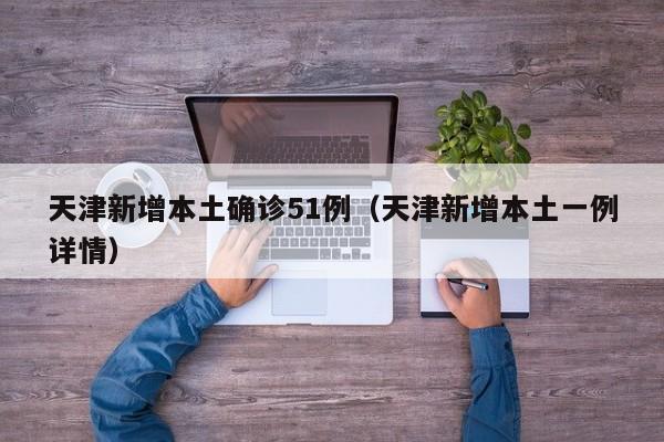 天津新增本土确诊51例（天津新增本土一例详情）