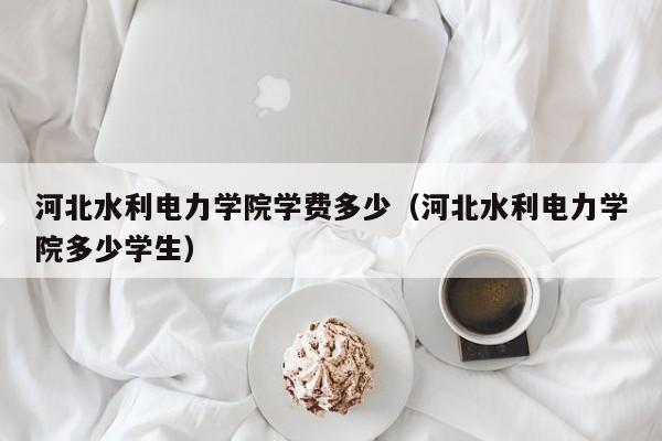 河北水利电力学院学费多少（河北水利电力学院多少学生）