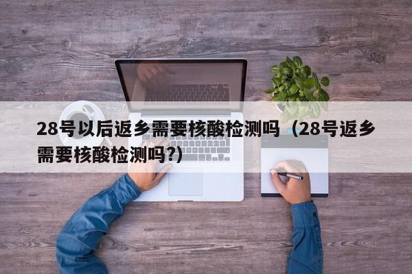 28号以后返乡需要核酸检测吗（28号返乡需要核酸检测吗?）