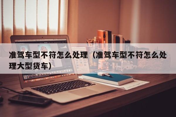 准驾车型不符怎么处理（准驾车型不符怎么处理大型货车）