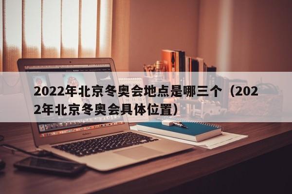 2022年北京冬奥会地点是哪三个（2022年北京冬奥会具体位置）