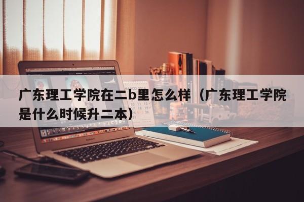 广东理工学院在二b里怎么样（广东理工学院是什么时候升二本）