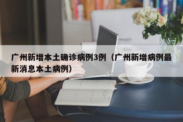广州新增本土确诊病例3例（广州新增病例最新消息本土病例）