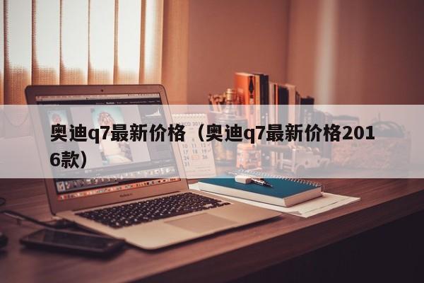 奥迪q7最新价格（奥迪q7最新价格2016款）
