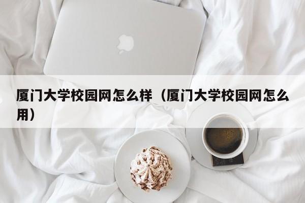 厦门大学校园网怎么样（厦门大学校园网怎么用）