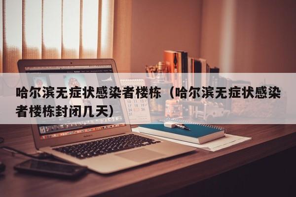 哈尔滨无症状感染者楼栋（哈尔滨无症状感染者楼栋封闭几天）
