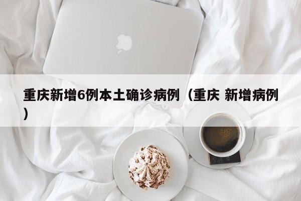 重庆新增6例本土确诊病例（重庆 新增病例）