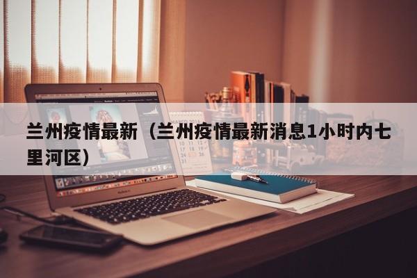兰州疫情最新（兰州疫情最新消息1小时内七里河区）