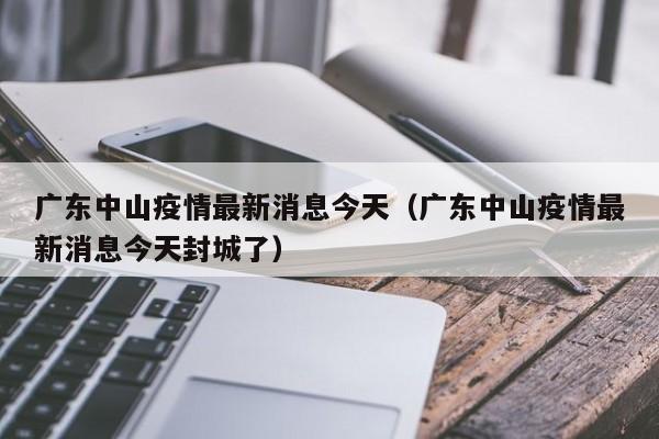 广东中山疫情最新消息今天（广东中山疫情最新消息今天封城了）