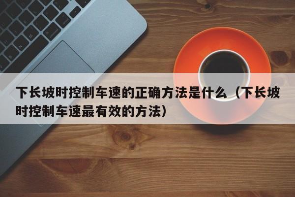 下长坡时控制车速的正确方法是什么（下长坡时控制车速最有效的方法）