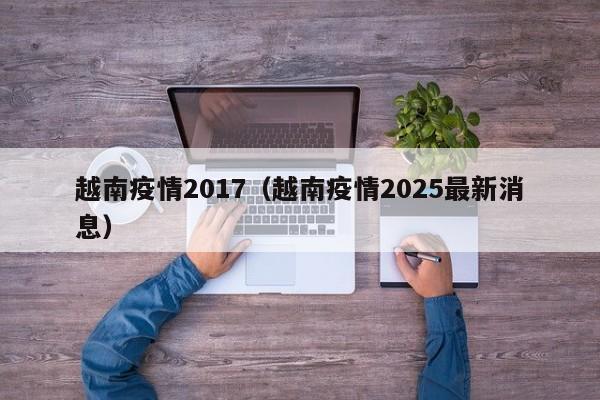 越南疫情2017（越南疫情2025最新消息）