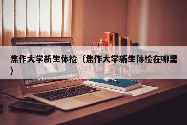 焦作大学新生体检（焦作大学新生体检在哪里）
