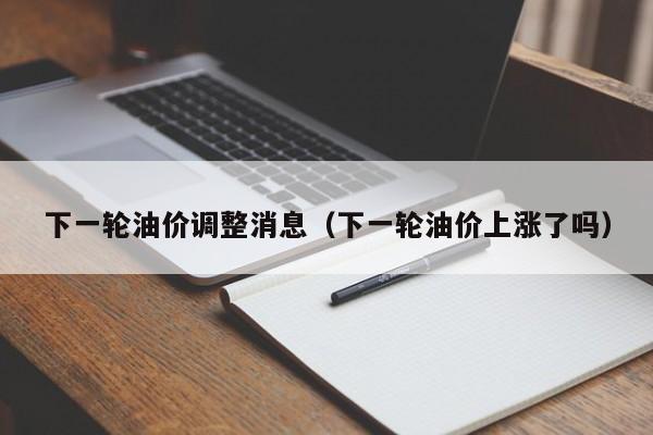 下一轮油价调整消息（下一轮油价上涨了吗）