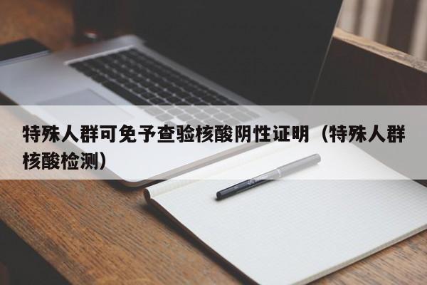 特殊人群可免予查验核酸阴性证明（特殊人群核酸检测）