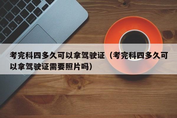 考完科四多久可以拿驾驶证（考完科四多久可以拿驾驶证需要照片吗）