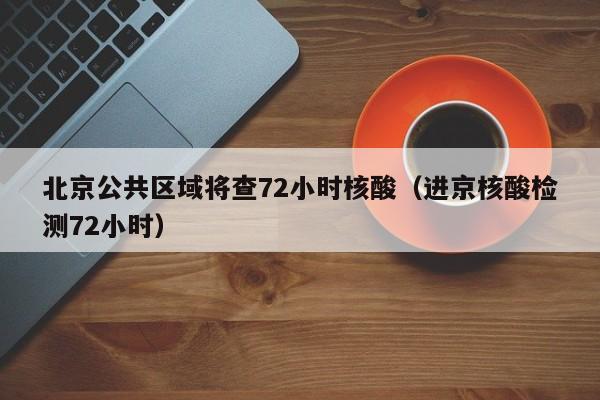 北京公共区域将查72小时核酸（进京核酸检测72小时）