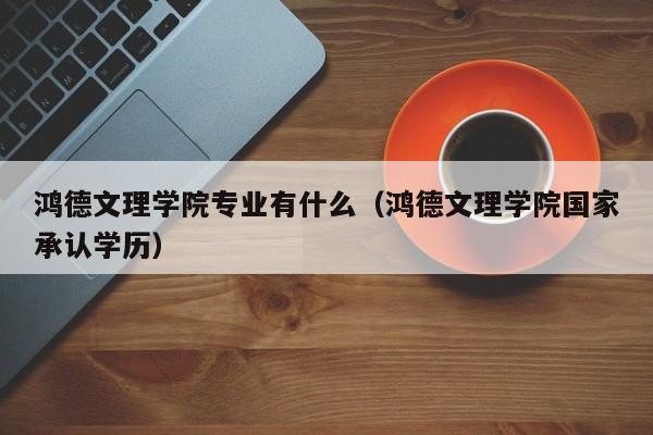 鸿德文理学院专业有什么（鸿德文理学院国家承认学历）