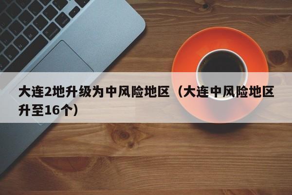 大连2地升级为中风险地区（大连中风险地区升至16个）