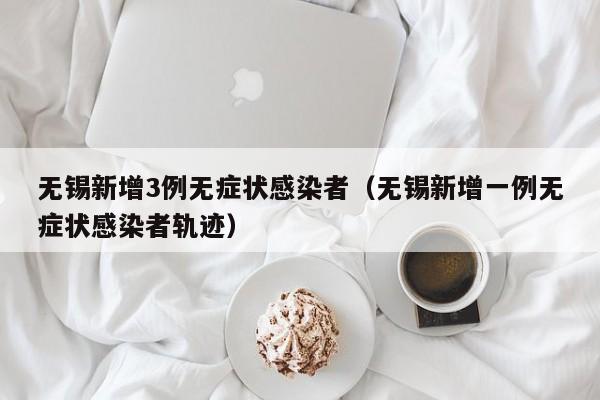 无锡新增3例无症状感染者（无锡新增一例无症状感染者轨迹）