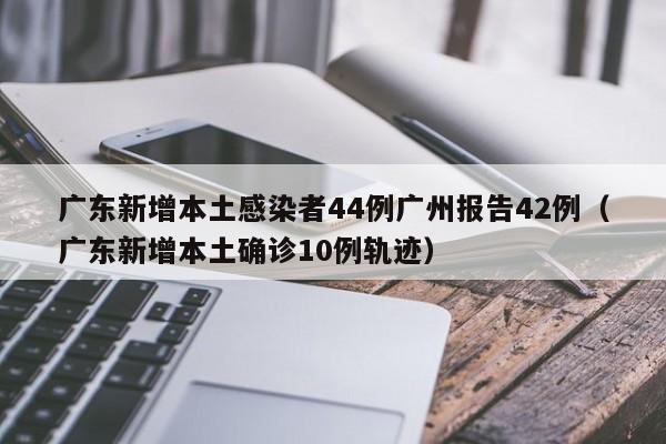 广东新增本土感染者44例广州报告42例（广东新增本土确诊10例轨迹）