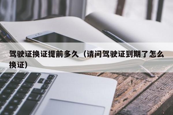 驾驶证换证提前多久（请问驾驶证到期了怎么换证）