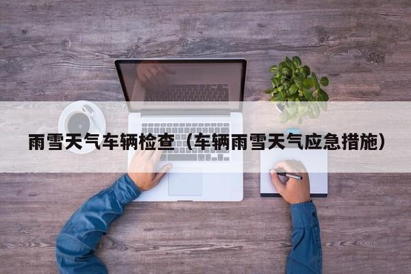 雨雪天气车辆检查（车辆雨雪天气应急措施）