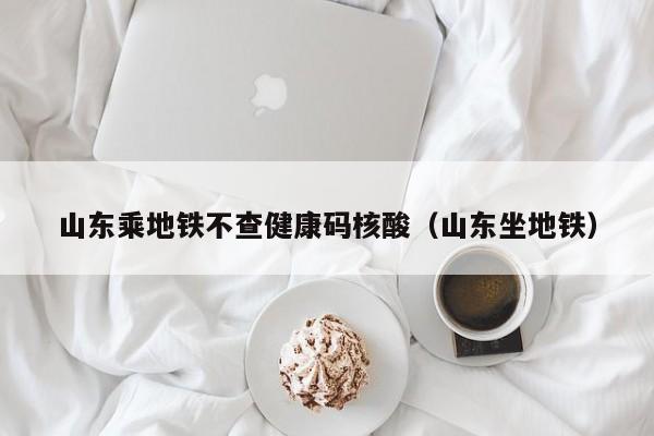山东乘地铁不查健康码核酸（山东坐地铁）