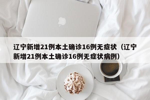 辽宁新增21例本土确诊16例无症状（辽宁新增21例本土确诊16例无症状病例）