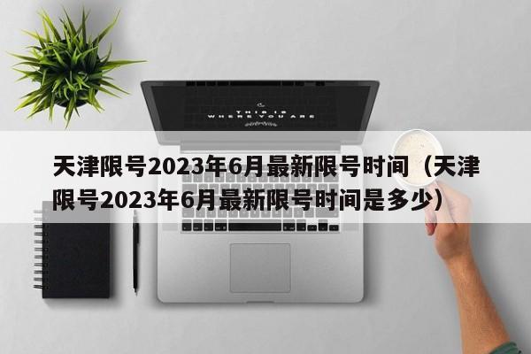天津限号2023年6月最新限号时间（天津限号2023年6月最新限号时间是多少）