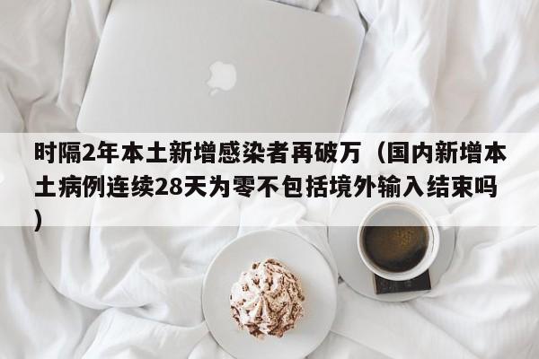 时隔2年本土新增感染者再破万（国内新增本土病例连续28天为零不包括境外输入结束吗）