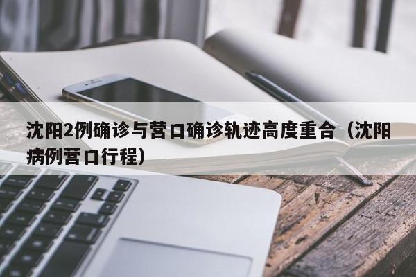 沈阳2例确诊与营口确诊轨迹高度重合（沈阳病例营口行程）
