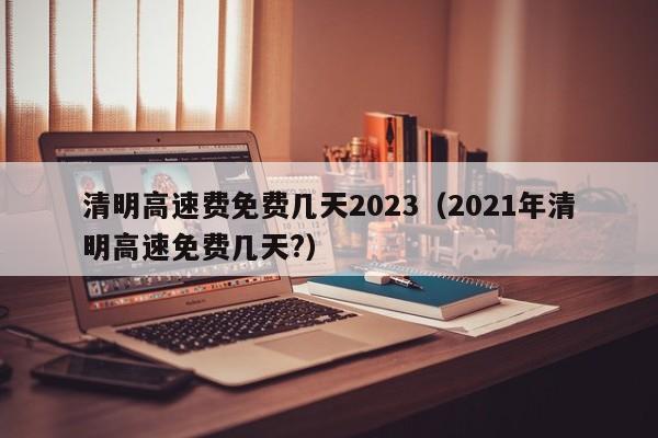 清明高速费免费几天2023（2021年清明高速免费几天?）