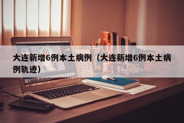 大连新增6例本土病例（大连新增6例本土病例轨迹）
