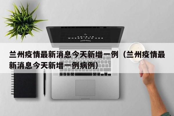 兰州疫情最新消息今天新增一例（兰州疫情最新消息今天新增一例病例）