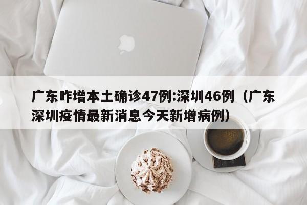 广东昨增本土确诊47例:深圳46例（广东深圳疫情最新消息今天新增病例）