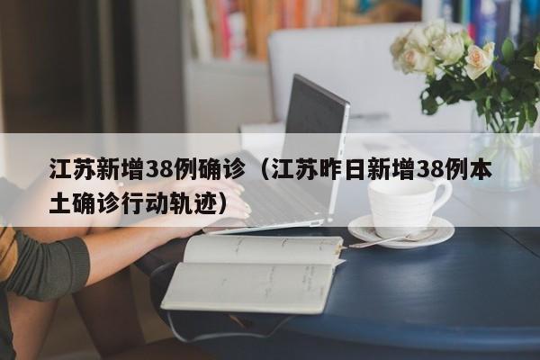 江苏新增38例确诊（江苏昨日新增38例本土确诊行动轨迹）