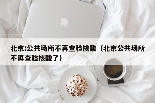 北京:公共场所不再查验核酸（北京公共场所不再查验核酸了）