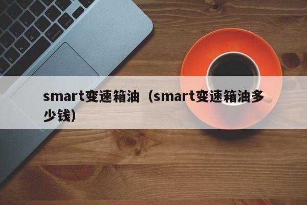 smart变速箱油（smart变速箱油多少钱）