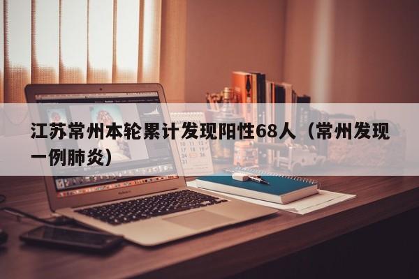 江苏常州本轮累计发现阳性68人（常州发现一例肺炎）