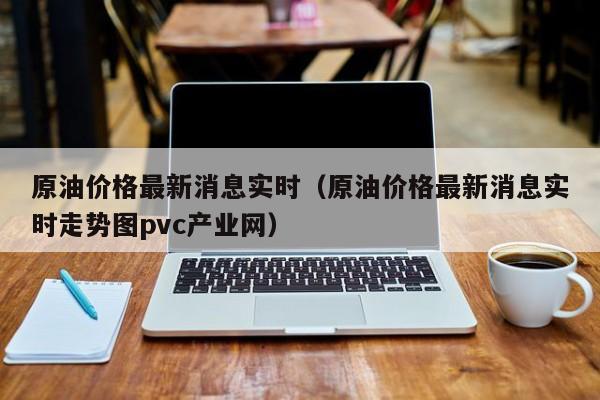 原油价格最新消息实时（原油价格最新消息实时走势图pvc产业网）