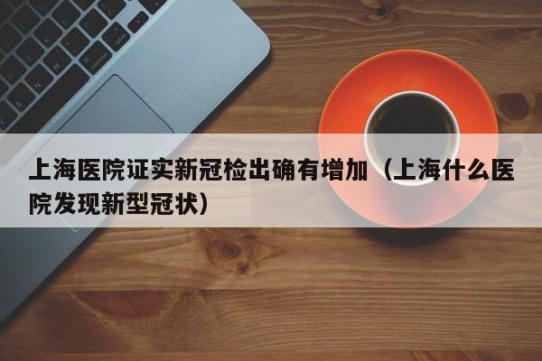 上海医院证实新冠检出确有增加（上海什么医院发现新型冠状）