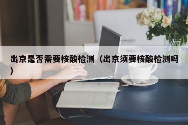 出京是否需要核酸检测（出京须要核酸检测吗）