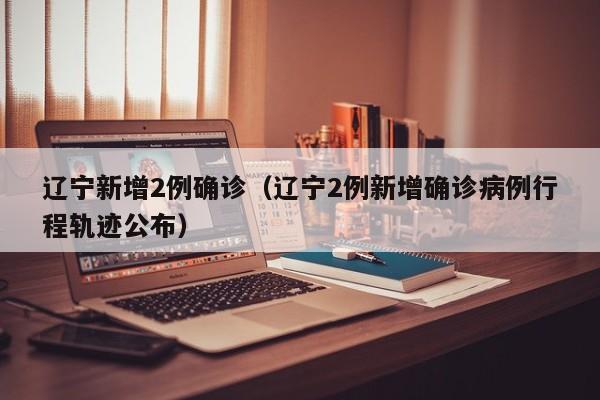 辽宁新增2例确诊（辽宁2例新增确诊病例行程轨迹公布）