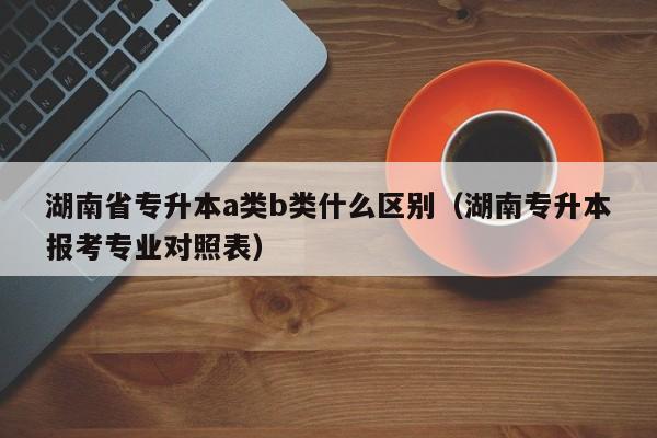 湖南省专升本a类b类什么区别（湖南专升本报考专业对照表）