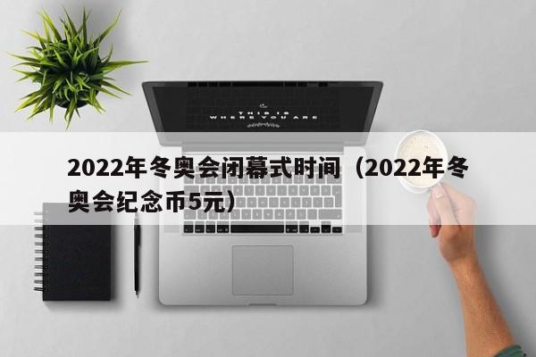 2022年冬奥会闭幕式时间（2022年冬奥会纪念币5元）