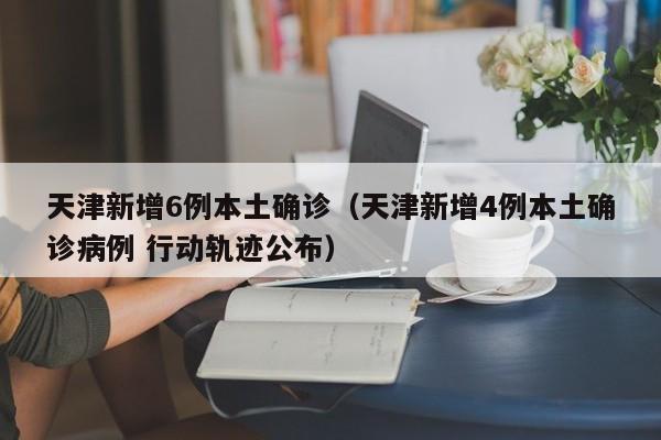 天津新增6例本土确诊（天津新增4例本土确诊病例 行动轨迹公布）