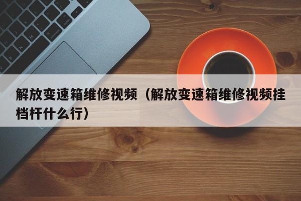 解放变速箱维修视频（解放变速箱维修视频挂档杆什么行）
